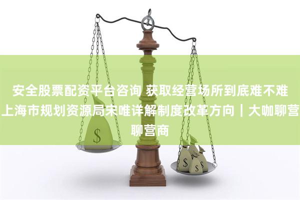 安全股票配资平台咨询 获取经营场所到底难不难？上海市规划资源局宋唯详解制度改革方向｜大咖聊营商