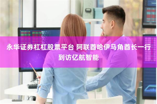 永华证券杠杠股票平台 阿联酋哈伊马角酋长一行到访亿航智能
