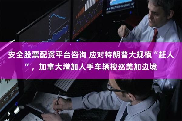 安全股票配资平台咨询 应对特朗普大规模“赶人”，加拿大增加人手车辆梭巡美加边境