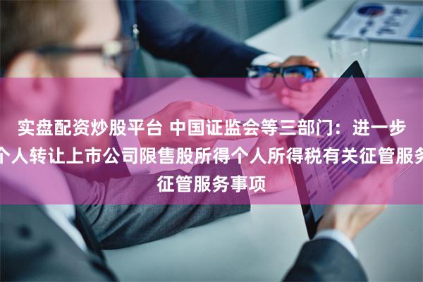 实盘配资炒股平台 中国证监会等三部门：进一步完善个人转让上市公司限售股所得个人所得税有关征管服务事项
