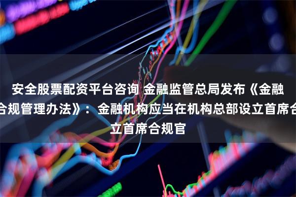 安全股票配资平台咨询 金融监管总局发布《金融机构合规管理办法》:金融机构应当在机构总部设立首席合规官