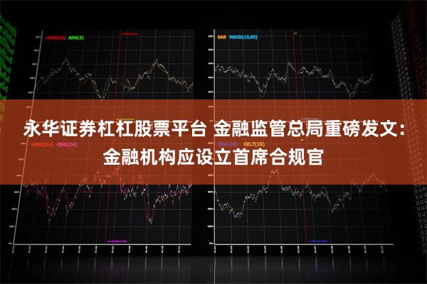 永华证券杠杠股票平台 金融监管总局重磅发文:金融机构应设立首席合规官