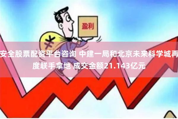 安全股票配资平台咨询 中建一局和北京未来科学城再度联手拿地 成交金额21.143亿元