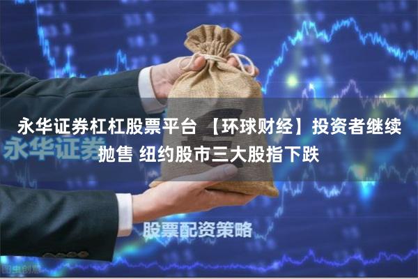 永华证券杠杠股票平台 【环球财经】投资者继续抛售 纽约股市三大股指下跌
