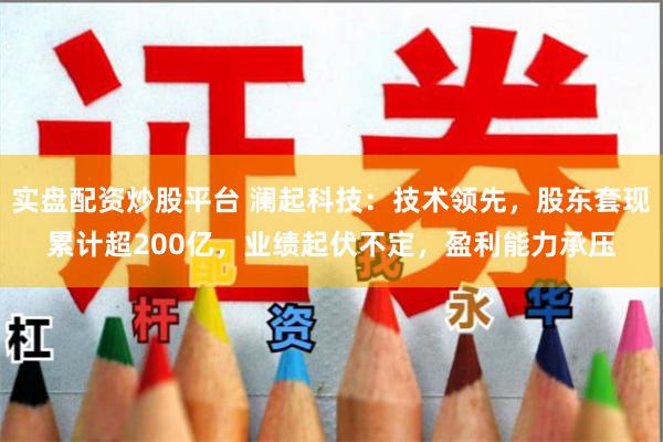实盘配资炒股平台 澜起科技:技术领先,股东套现累计超200亿,业绩起伏不定,盈利能力承压