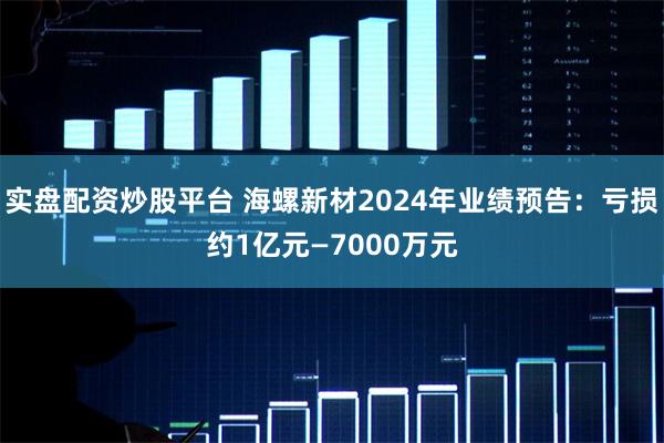 实盘配资炒股平台 海螺新材2024年业绩预告:亏损约1亿元—7000万元