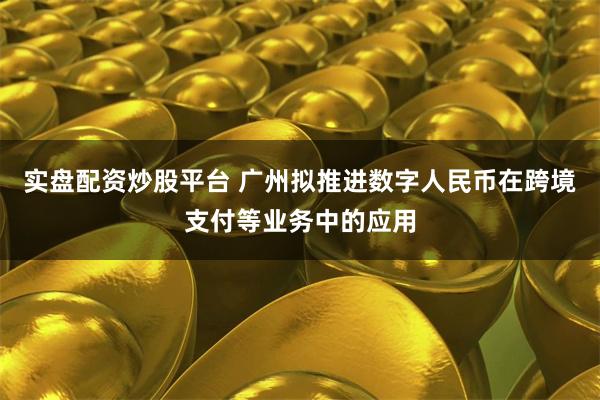实盘配资炒股平台 广州拟推进数字人民币在跨境支付等业务中的应用