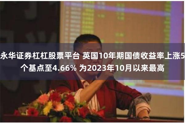 永华证券杠杠股票平台 英国10年期国债收益率上涨5个基点至4.66% 为2023年10月以来最高