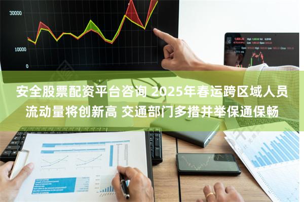 安全股票配资平台咨询 2025年春运跨区域人员流动量将创新高 交通部门多措并举保通保畅