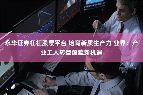 永华证券杠杠股票平台 培育新质生产力 业界:产业工人转型蕴藏新机遇