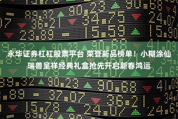 永华证券杠杠股票平台 荣登新品榜单!小糊涂仙瑞兽呈祥经典礼盒抢先开启新春鸿运