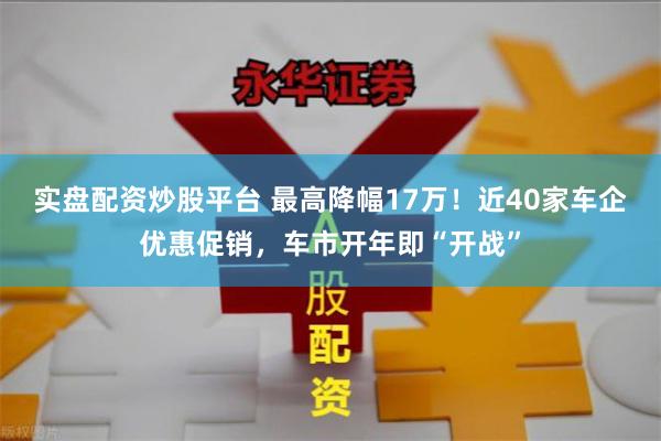 实盘配资炒股平台 最高降幅17万！近40家车企优惠促销，车市开年即“开战”