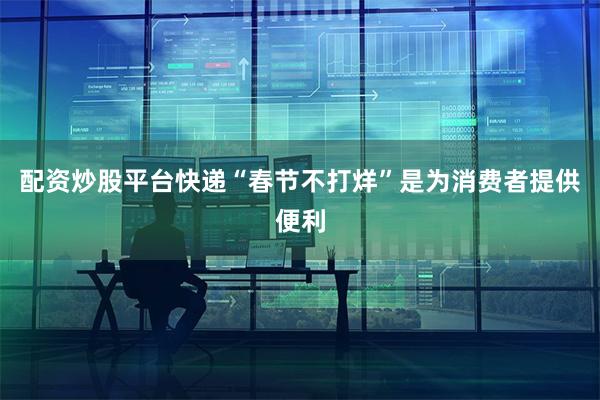 配资炒股平台快递“春节不打烊”是为消费者提供便利