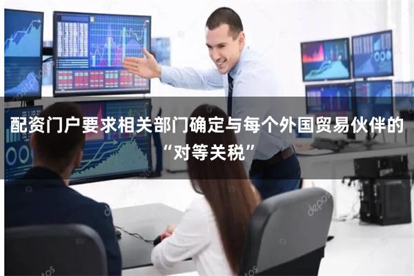 配资门户要求相关部门确定与每个外国贸易伙伴的“对等关税”