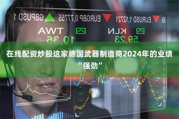 在线配资炒股这家德国武器制造商2024年的业绩“强劲”