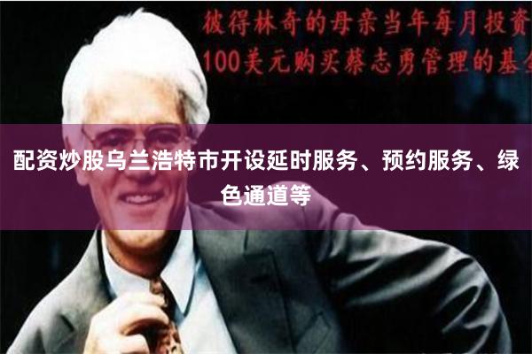 配资炒股乌兰浩特市开设延时服务、预约服务、绿色通道等